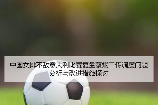 中国女排不敌意大利比赛复盘蔡斌二传调度问题分析与改进措施探讨